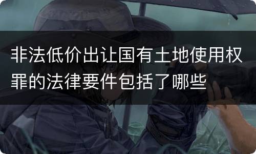 非法低价出让国有土地使用权罪的法律要件包括了哪些