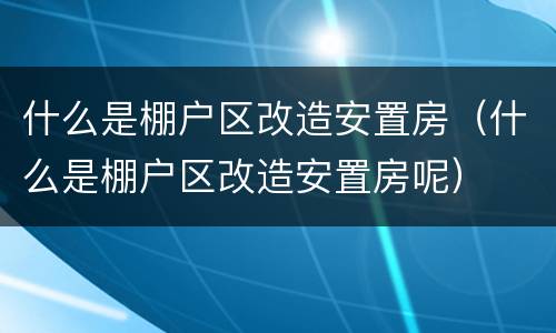 什么是棚户区改造安置房（什么是棚户区改造安置房呢）