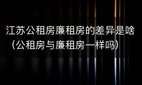江苏公租房廉租房的差异是啥（公租房与廉租房一样吗）