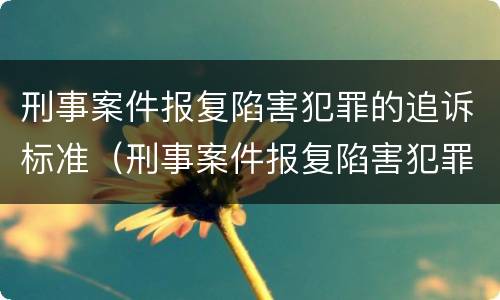 刑事案件报复陷害犯罪的追诉标准（刑事案件报复陷害犯罪的追诉标准是多少）