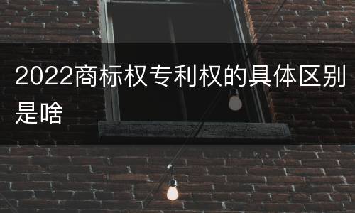 2022商标权专利权的具体区别是啥