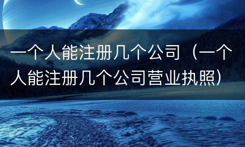 一个人能注册几个公司（一个人能注册几个公司营业执照）