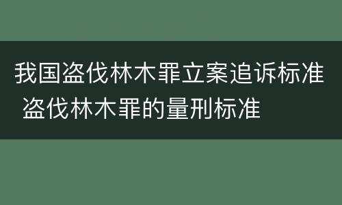 我国盗伐林木罪立案追诉标准 盗伐林木罪的量刑标准