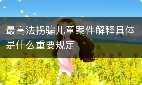 最高法拐骗儿童案件解释具体是什么重要规定