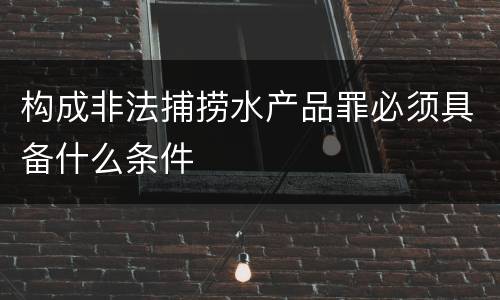 构成非法捕捞水产品罪必须具备什么条件