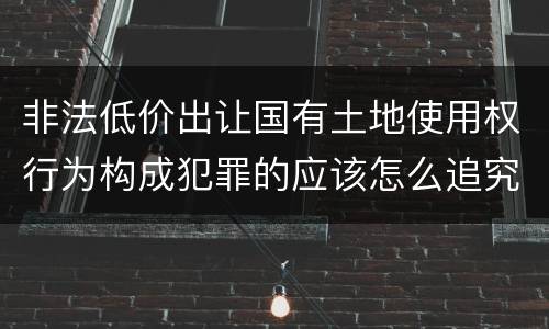 非法低价出让国有土地使用权行为构成犯罪的应该怎么追究刑事责任