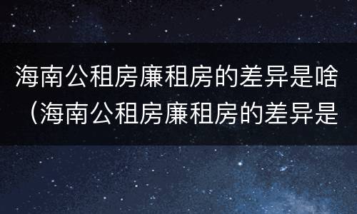 海南公租房廉租房的差异是啥（海南公租房廉租房的差异是啥啊）