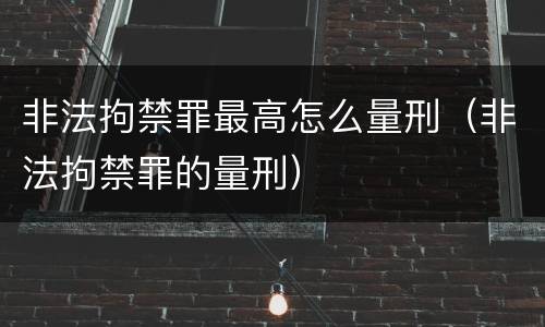 非法拘禁罪最高怎么量刑（非法拘禁罪的量刑）