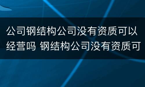 公司钢结构公司没有资质可以经营吗 钢结构公司没有资质可以做工程吗