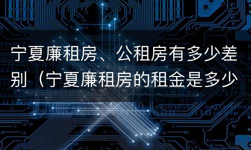 宁夏廉租房、公租房有多少差别（宁夏廉租房的租金是多少钱）
