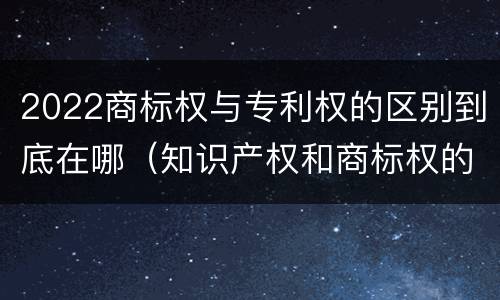 2022商标权与专利权的区别到底在哪（知识产权和商标权的区别）