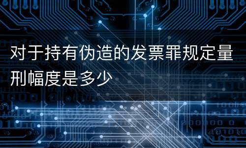 对于持有伪造的发票罪规定量刑幅度是多少