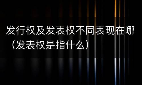 发行权及发表权不同表现在哪（发表权是指什么）