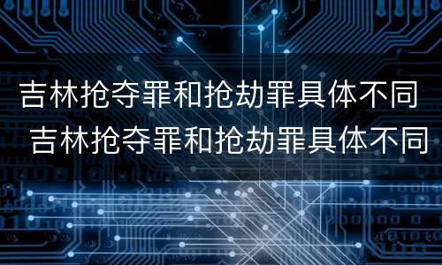 吉林抢夺罪和抢劫罪具体不同 吉林抢夺罪和抢劫罪具体不同吗
