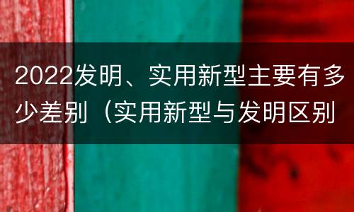 2022发明、实用新型主要有多少差别（实用新型与发明区别）