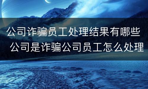 公司诈骗员工处理结果有哪些 公司是诈骗公司员工怎么处理,中国法院网