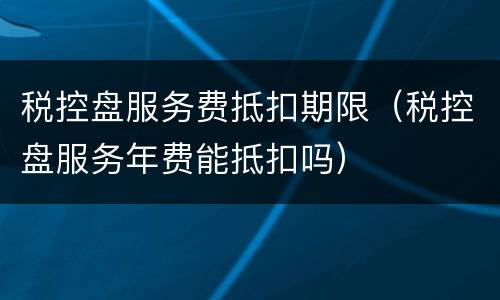 税控盘服务费抵扣期限（税控盘服务年费能抵扣吗）