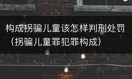 构成拐骗儿童该怎样判刑处罚（拐骗儿童罪犯罪构成）