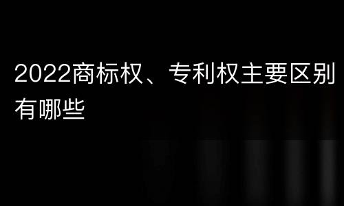 2022商标权、专利权主要区别有哪些