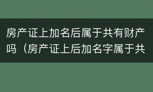房产证上加名后属于共有财产吗（房产证上后加名字属于共同财产吗?）