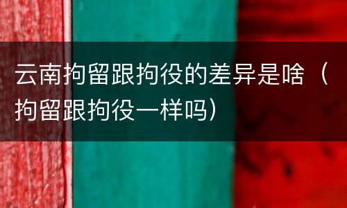 云南拘留跟拘役的差异是啥（拘留跟拘役一样吗）