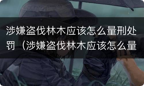 涉嫌盗伐林木应该怎么量刑处罚（涉嫌盗伐林木应该怎么量刑处罚案例）