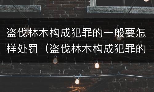 盗伐林木构成犯罪的一般要怎样处罚（盗伐林木构成犯罪的一般要怎样处罚呢）