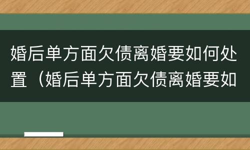 婚后单方面欠债离婚要如何处置（婚后单方面欠债离婚要如何处置财产）