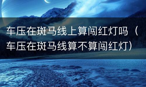 车压在斑马线上算闯红灯吗（车压在斑马线算不算闯红灯）