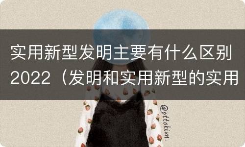 实用新型发明主要有什么区别2022（发明和实用新型的实用性）