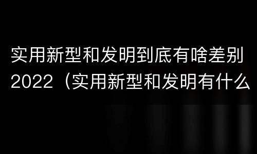 实用新型和发明到底有啥差别2022（实用新型和发明有什么区别）