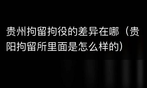 贵州拘留拘役的差异在哪（贵阳拘留所里面是怎么样的）
