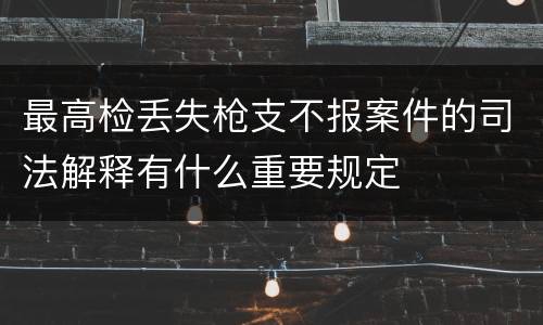 最高检丢失枪支不报案件的司法解释有什么重要规定