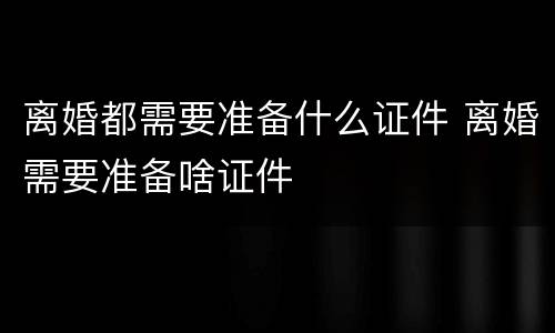 离婚都需要准备什么证件 离婚需要准备啥证件