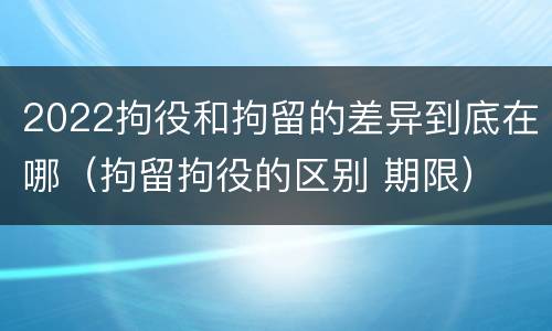 2022拘役和拘留的差异到底在哪（拘留拘役的区别 期限）