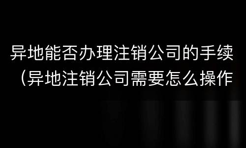 异地能否办理注销公司的手续（异地注销公司需要怎么操作）