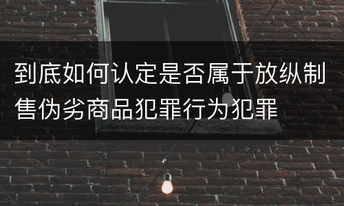 到底如何认定是否属于放纵制售伪劣商品犯罪行为犯罪