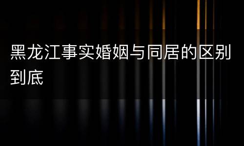 黑龙江事实婚姻与同居的区别到底