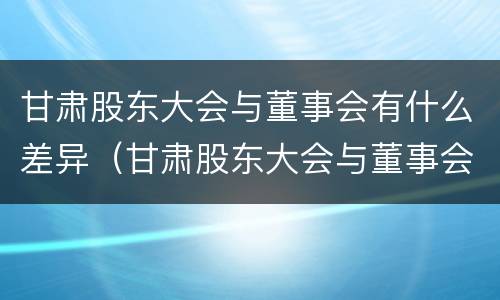 甘肃股东大会与董事会有什么差异（甘肃股东大会与董事会有什么差异吗）