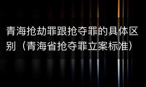 青海抢劫罪跟抢夺罪的具体区别（青海省抢夺罪立案标准）