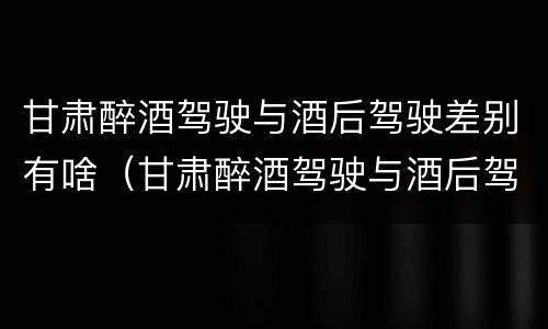 甘肃醉酒驾驶与酒后驾驶差别有啥（甘肃醉酒驾驶与酒后驾驶差别有啥处罚）