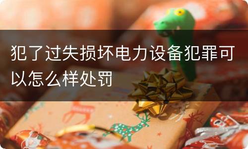 犯了过失损坏电力设备犯罪可以怎么样处罚