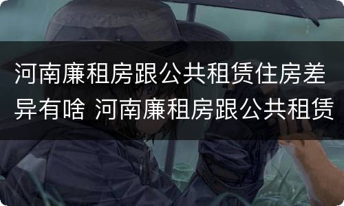 河南廉租房跟公共租赁住房差异有啥 河南廉租房跟公共租赁住房差异有啥区别
