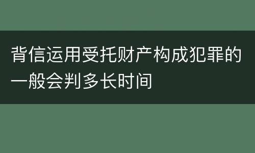 背信运用受托财产构成犯罪的一般会判多长时间