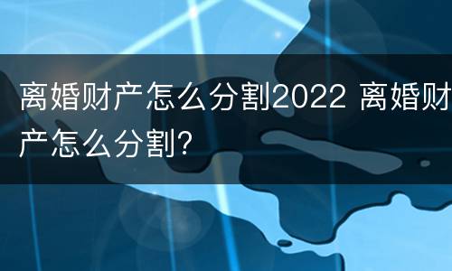 离婚财产怎么分割2022 离婚财产怎么分割?
