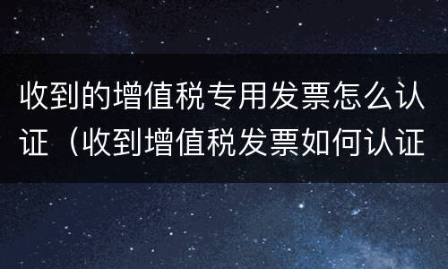 收到的增值税专用发票怎么认证（收到增值税发票如何认证）