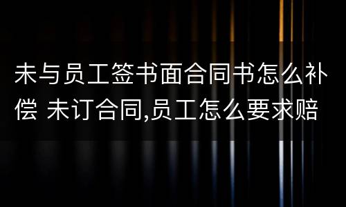未与员工签书面合同书怎么补偿 未订合同,员工怎么要求赔偿