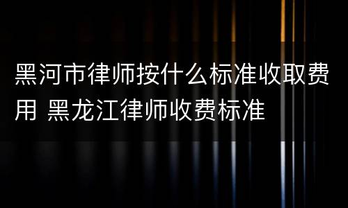 黑河市律师按什么标准收取费用 黑龙江律师收费标准