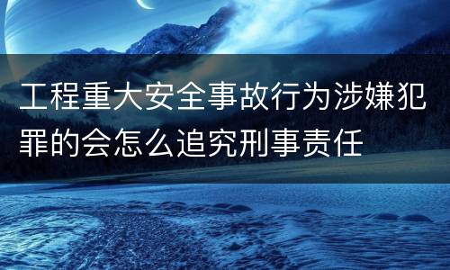 工程重大安全事故行为涉嫌犯罪的会怎么追究刑事责任