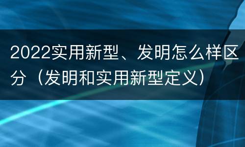 2022实用新型、发明怎么样区分（发明和实用新型定义）